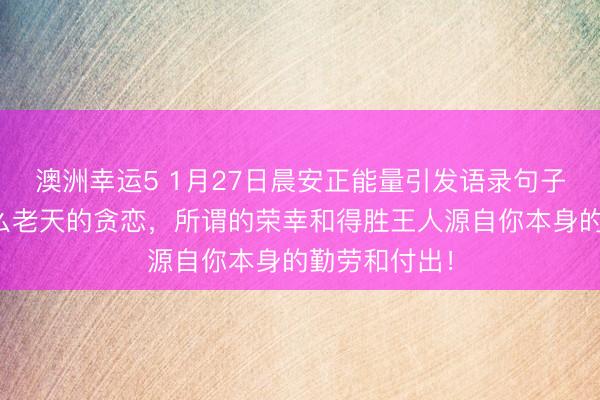 澳洲幸運5 1月27日晨安正能量引發語錄句子：那里有什么老天的貪戀，所謂的榮幸和得勝王人源自你本身的勤勞和付出！