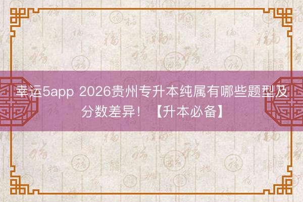 幸運(yùn)5app 2026貴州專升本純屬有哪些題型及分?jǐn)?shù)差異！【升本必備】