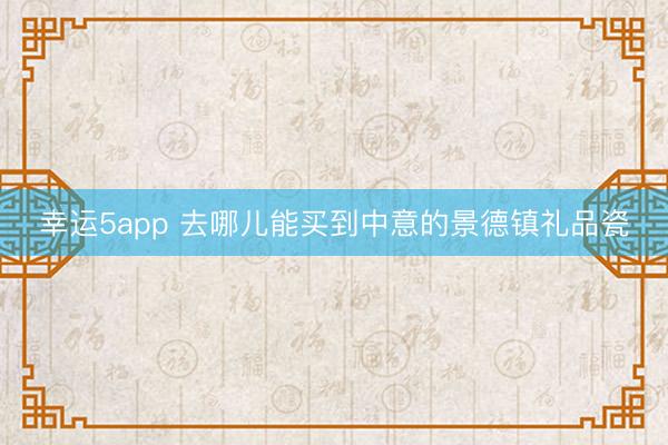 幸運5app 去哪兒能買到中意的景德鎮禮品瓷