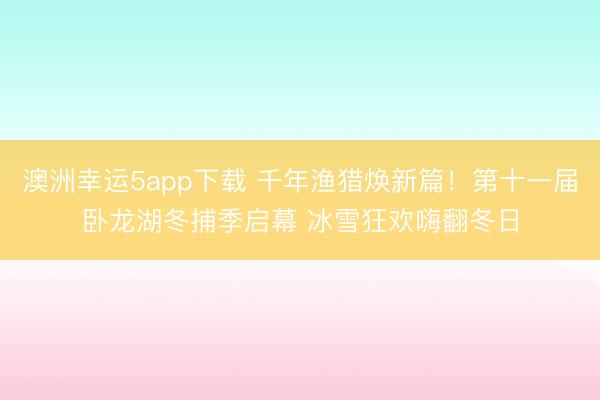 澳洲幸運(yùn)5app下載 千年漁獵煥新篇！第十一屆臥龍湖冬捕季啟幕 冰雪狂歡嗨翻冬日