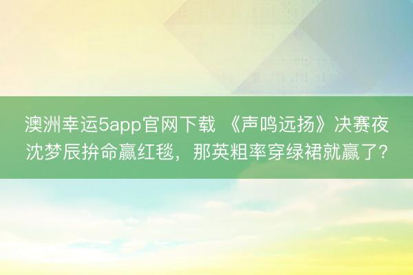 澳洲幸運5app官網(wǎng)下載 《聲鳴遠(yuǎn)揚》決賽夜沈夢辰拚命贏紅毯，那英粗率穿綠裙就贏了？