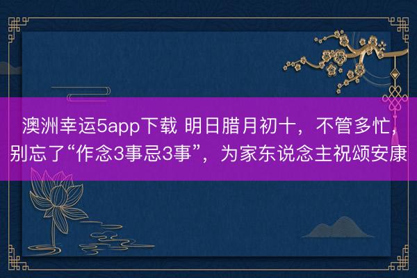 澳洲幸運5app下載 明日臘月初十，不管多忙，別忘了“作念3事忌3事”，為家東說念主祝頌安康