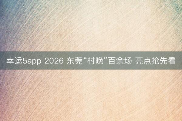 幸運(yùn)5app 2026 東莞“村晚”百余場(chǎng) 亮點(diǎn)搶先看