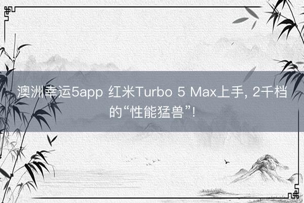 澳洲幸運5app 紅米Turbo 5 Max上手， 2千檔的“性能猛獸”!
