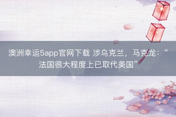 澳洲幸運5app官網(wǎng)下載 涉烏克蘭，馬克龍：“法國很大程度上已取代美國”