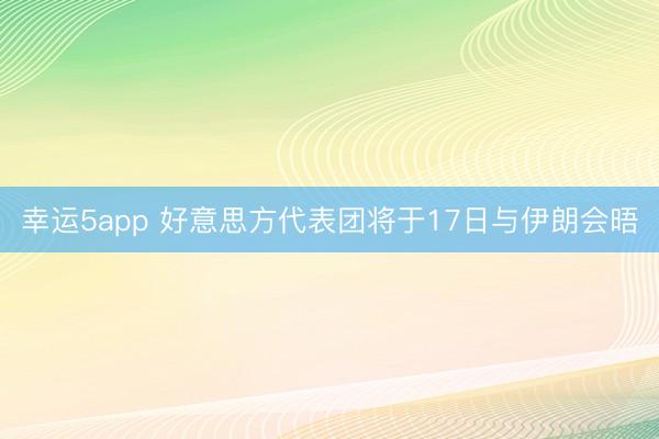 幸運(yùn)5app 好意思方代表團(tuán)將于17日與伊朗會晤
