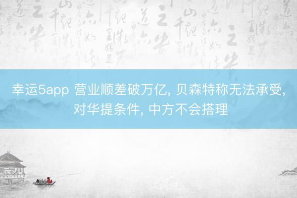 幸運5app 營業順差破萬億， 貝森特稱無法承受， 對華提條件， 中方不會搭理