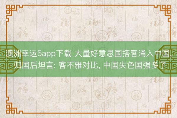 澳洲幸運(yùn)5app下載 大量好意思國(guó)搭客涌入中國(guó)， 歸國(guó)后坦言: 客不雅對(duì)比， 中國(guó)失色國(guó)強(qiáng)多了