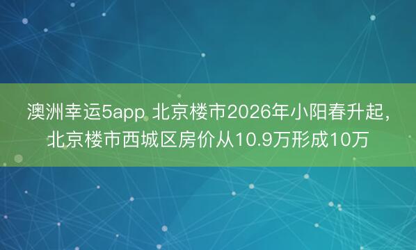 澳洲幸運5app 北京樓市2026年小陽春升起，北京樓市西城區(qū)房價從10.9萬形成10萬